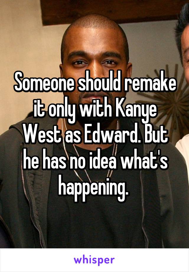 Someone should remake it only with Kanye West as Edward. But he has no idea what's happening. 