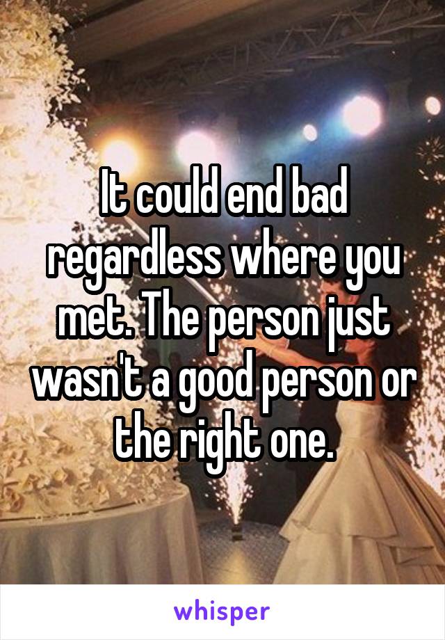 It could end bad regardless where you met. The person just wasn't a good person or the right one.