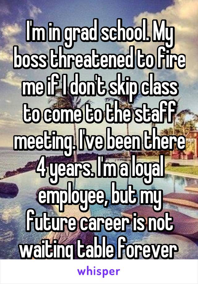I'm in grad school. My boss threatened to fire me if I don't skip class to come to the staff meeting. I've been there 4 years. I'm a loyal employee, but my future career is not waiting table forever 