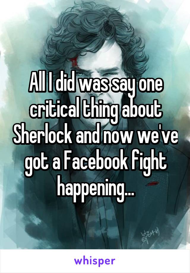 All I did was say one critical thing about Sherlock and now we've got a Facebook fight happening...
