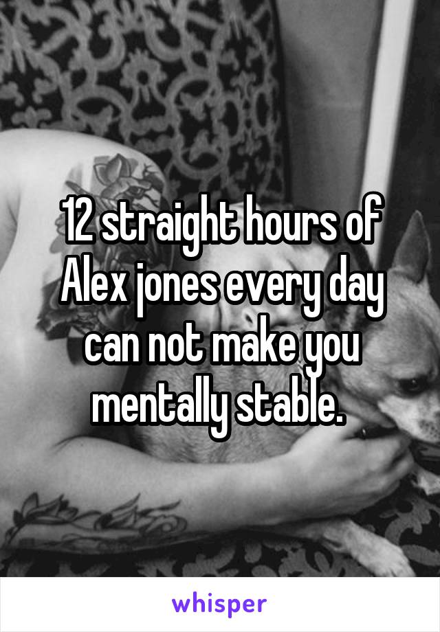 12 straight hours of Alex jones every day can not make you mentally stable. 