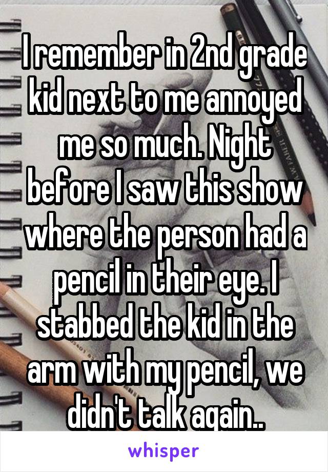 I remember in 2nd grade kid next to me annoyed me so much. Night before I saw this show where the person had a pencil in their eye. I stabbed the kid in the arm with my pencil, we didn't talk again..
