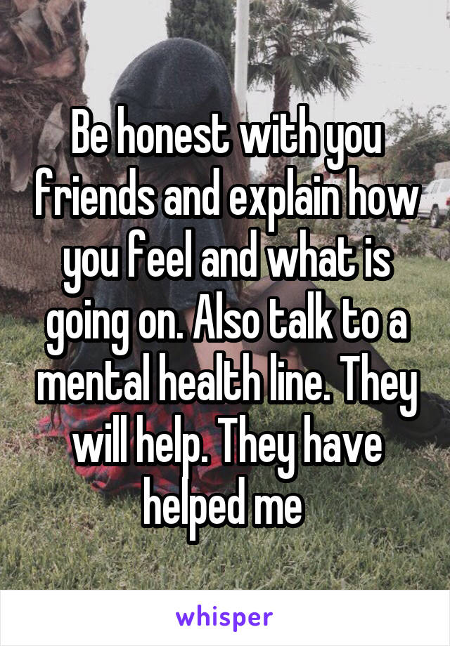 Be honest with you friends and explain how you feel and what is going on. Also talk to a mental health line. They will help. They have helped me 