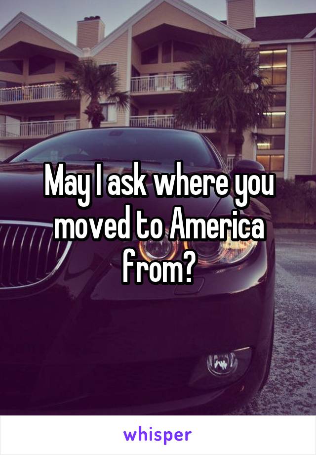 May I ask where you moved to America from?