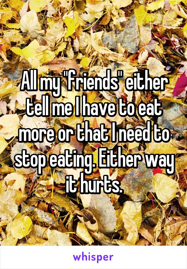 All my "friends" either tell me I have to eat more or that I need to stop eating. Either way it hurts.
