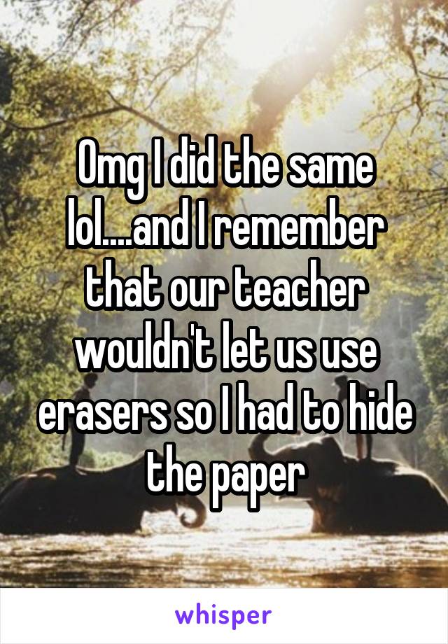 Omg I did the same lol....and I remember that our teacher wouldn't let us use erasers so I had to hide the paper