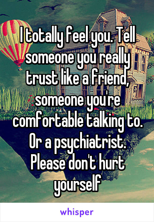 I totally feel you. Tell someone you really trust like a friend, someone you're comfortable talking to. Or a psychiatrist. Please don't hurt yourself