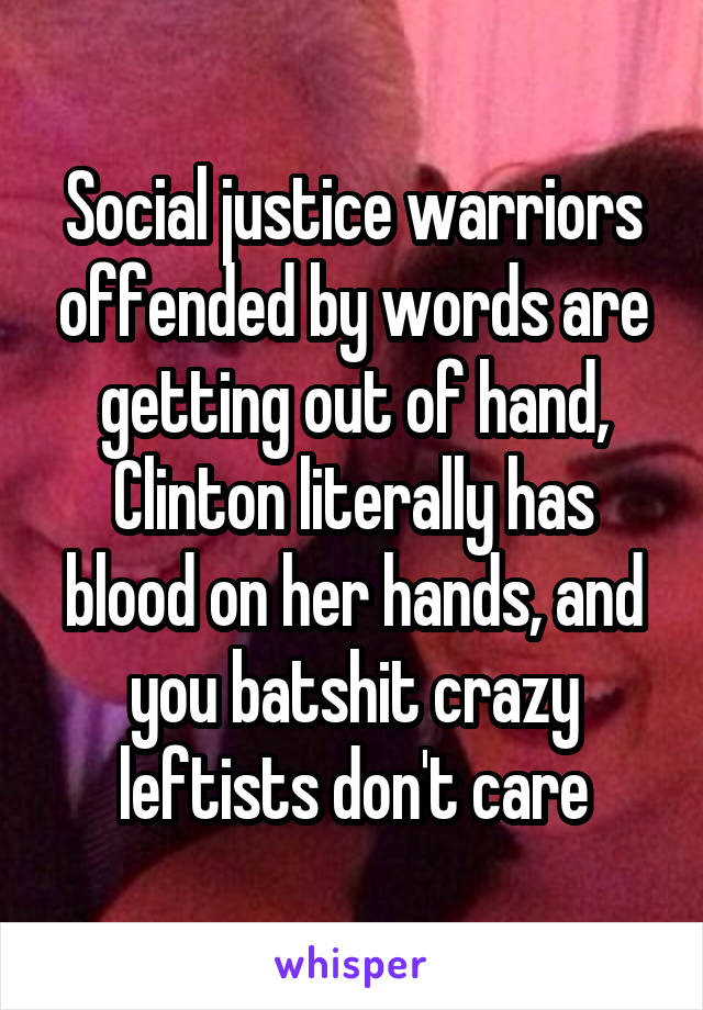 Social justice warriors offended by words are getting out of hand, Clinton literally has blood on her hands, and you batshit crazy leftists don't care