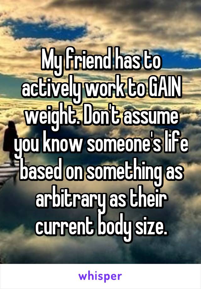 My friend has to actively work to GAIN weight. Don't assume you know someone's life based on something as arbitrary as their current body size.