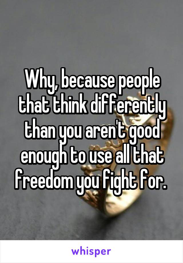 Why, because people that think differently than you aren't good enough to use all that freedom you fight for. 