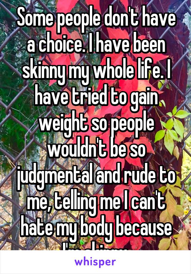 Some people don't have a choice. I have been skinny my whole life. I have tried to gain weight so people wouldn't be so judgmental and rude to me, telling me I can't hate my body because I'm skinny.