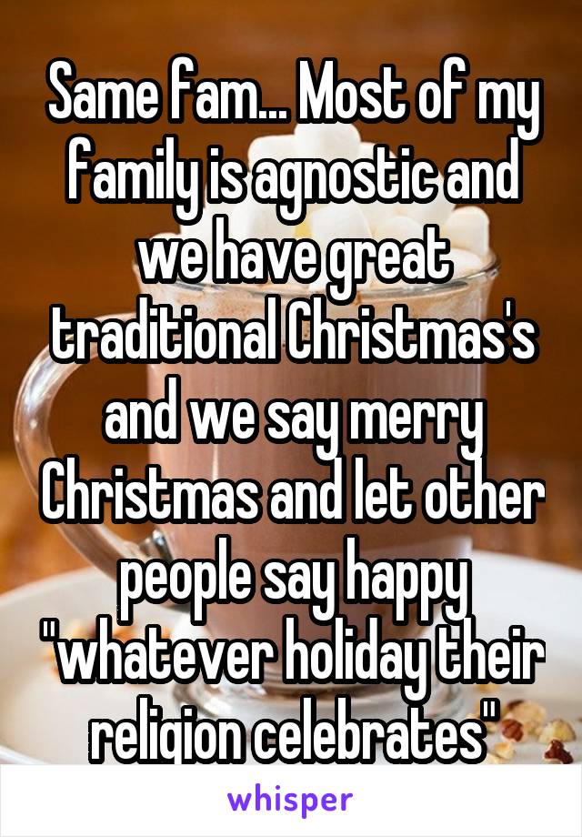 Same fam... Most of my family is agnostic and we have great traditional Christmas's and we say merry Christmas and let other people say happy "whatever holiday their religion celebrates"