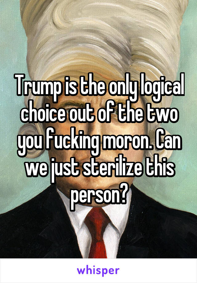 Trump is the only logical choice out of the two you fucking moron. Can we just sterilize this person?
