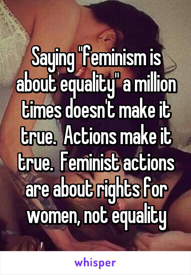 Saying "feminism is about equality" a million times doesn't make it true.  Actions make it true.  Feminist actions are about rights for women, not equality