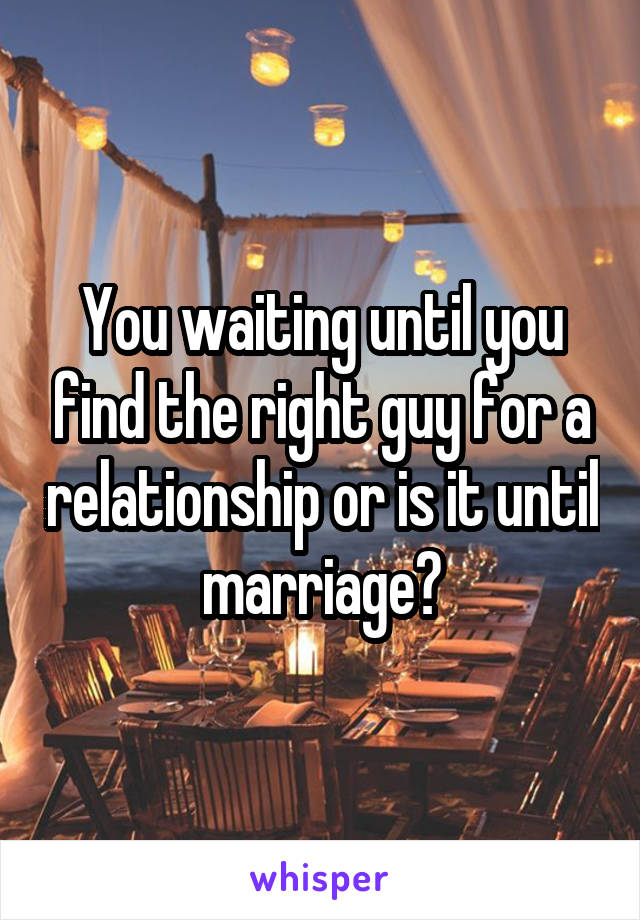 You waiting until you find the right guy for a relationship or is it until marriage?