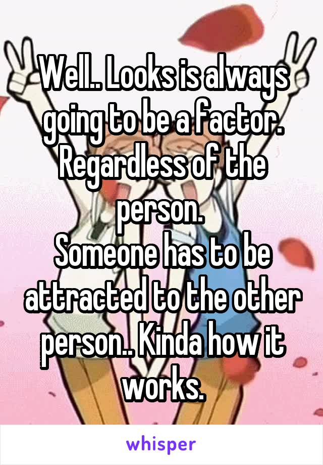 Well.. Looks is always going to be a factor. Regardless of the person. 
Someone has to be attracted to the other person.. Kinda how it works.