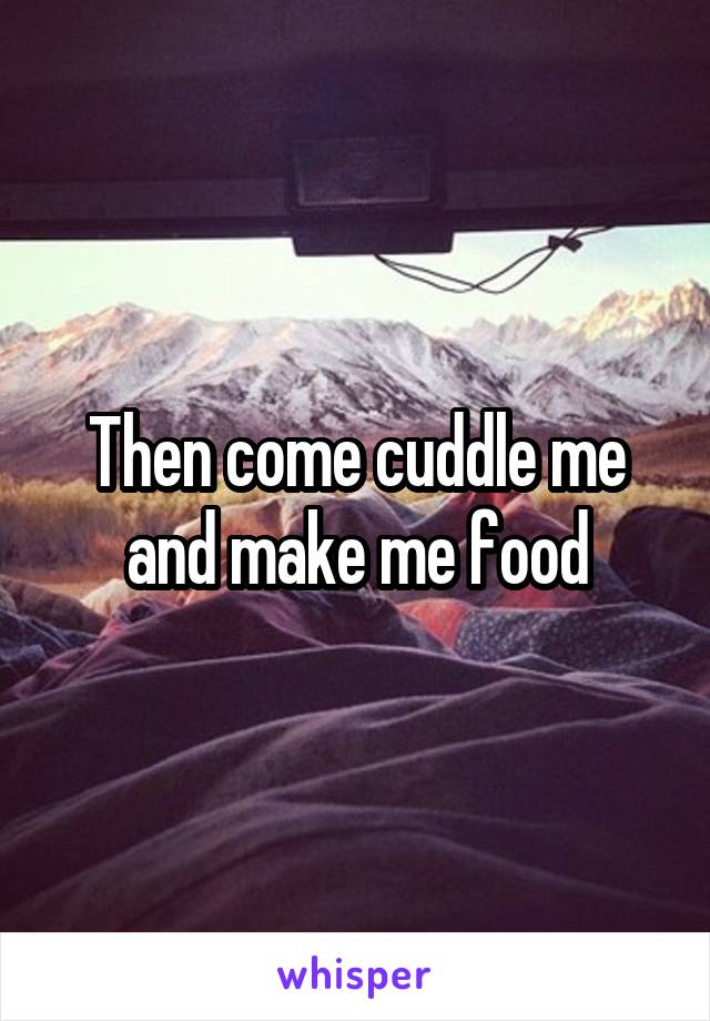 Then come cuddle me and make me food
