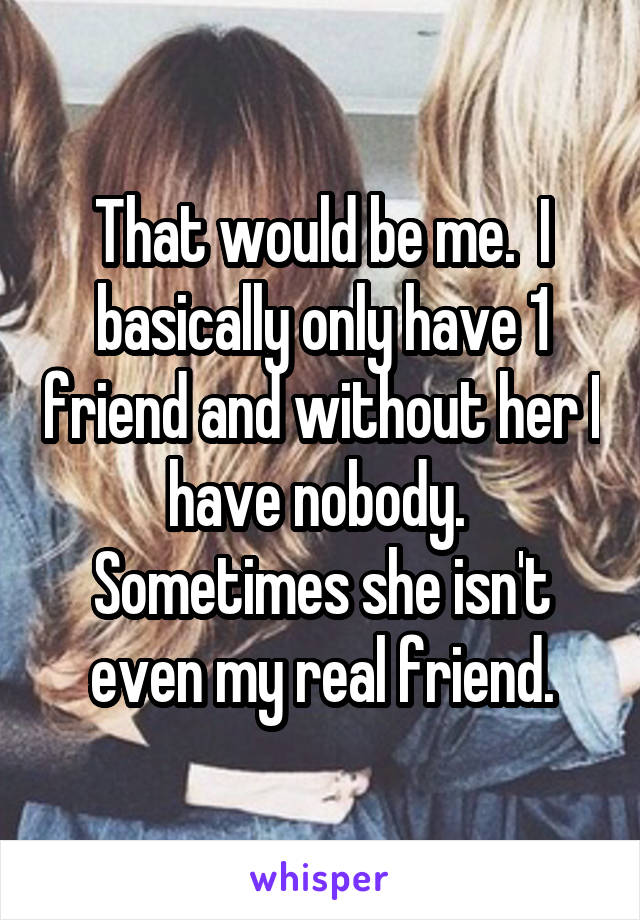 That would be me.  I basically only have 1 friend and without her I have nobody.  Sometimes she isn't even my real friend.