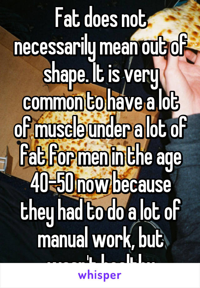 Fat does not necessarily mean out of shape. It is very common to have a lot of muscle under a lot of fat for men in the age 40-50 now because they had to do a lot of manual work, but wasn't healthy