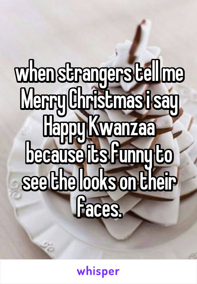 when strangers tell me Merry Christmas i say Happy Kwanzaa because its funny to see the looks on their faces.