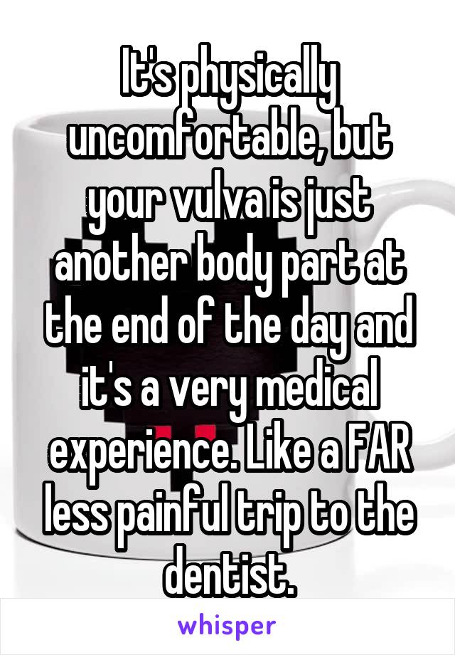 It's physically uncomfortable, but your vulva is just another body part at the end of the day and it's a very medical experience. Like a FAR less painful trip to the dentist.