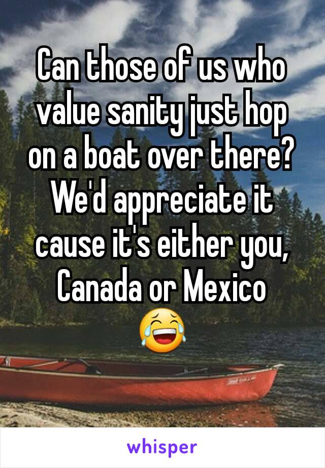 Can those of us who value sanity just hop on a boat over there? We'd appreciate it cause it's either you, Canada or Mexico
😂
