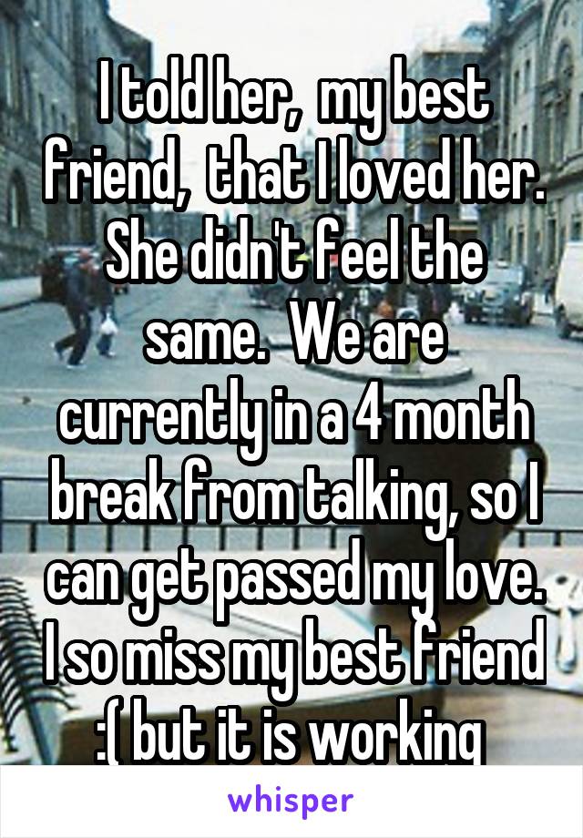 I told her,  my best friend,  that I loved her. She didn't feel the same.  We are currently in a 4 month break from talking, so I can get passed my love. I so miss my best friend :( but it is working 