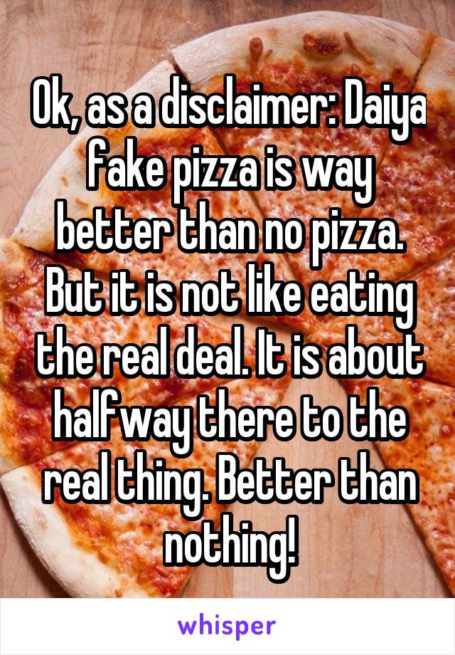 Ok, as a disclaimer: Daiya fake pizza is way better than no pizza. But it is not like eating the real deal. It is about halfway there to the real thing. Better than nothing!