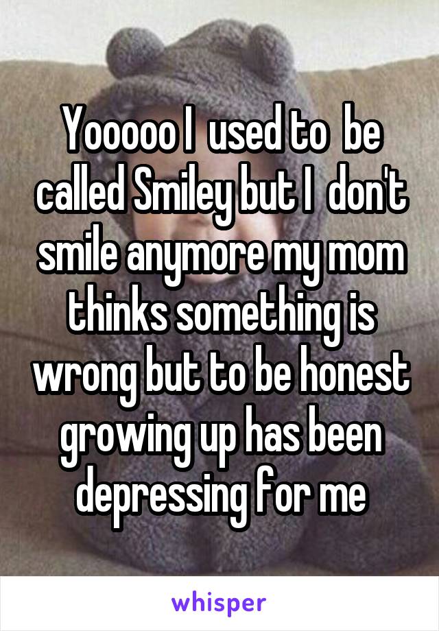 Yooooo I  used to  be called Smiley but I  don't smile anymore my mom thinks something is wrong but to be honest growing up has been depressing for me