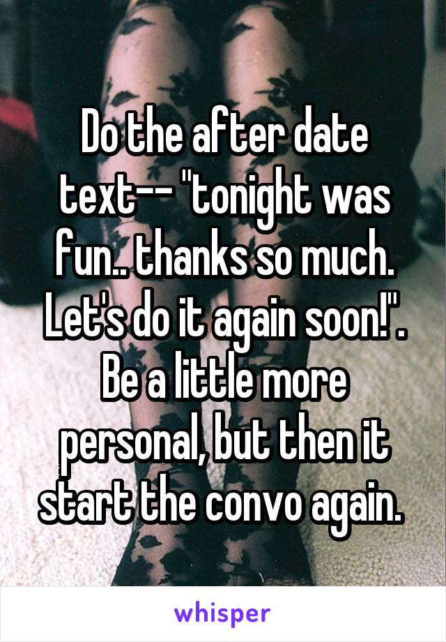 Do the after date text-- "tonight was fun.. thanks so much. Let's do it again soon!". Be a little more personal, but then it start the convo again. 