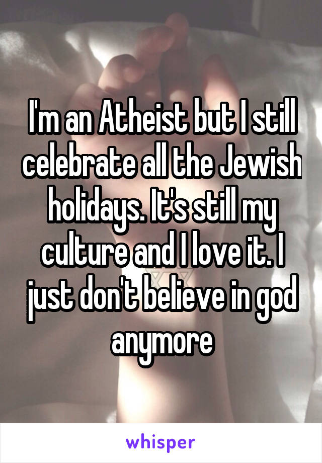 I'm an Atheist but I still celebrate all the Jewish holidays. It's still my culture and I love it. I just don't believe in god anymore