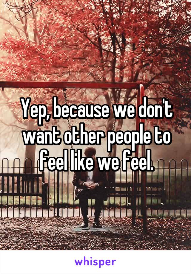Yep, because we don't want other people to feel like we feel.