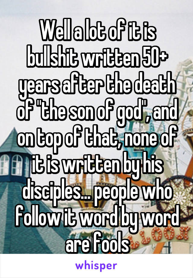 Well a lot of it is bullshit written 50+ years after the death of "the son of god", and on top of that, none of it is written by his disciples... people who follow it word by word are fools