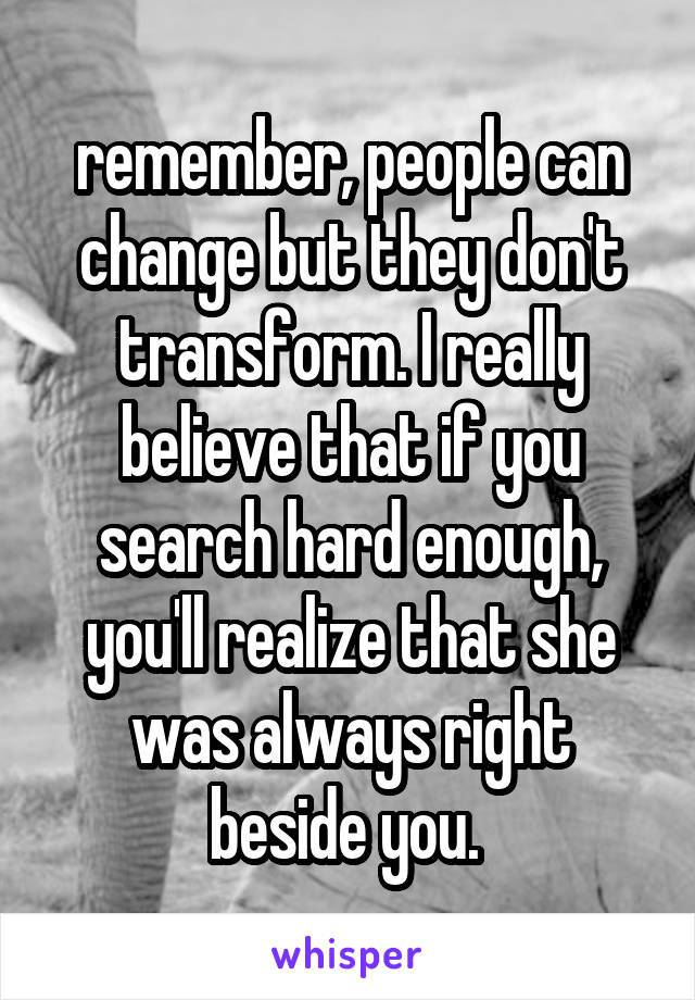 remember, people can change but they don't transform. I really believe that if you search hard enough, you'll realize that she was always right beside you. 