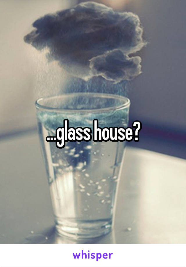 ...glass house?