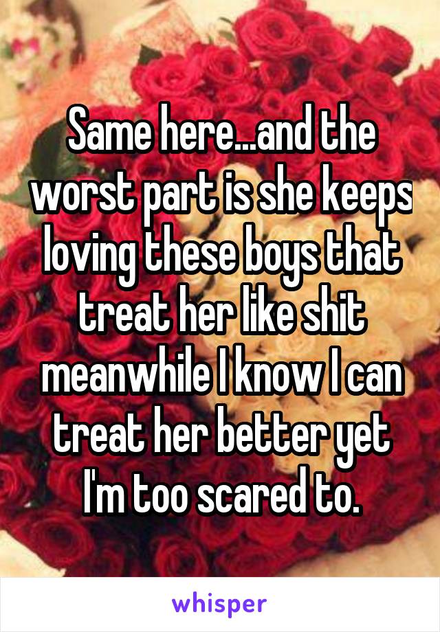 Same here...and the worst part is she keeps loving these boys that treat her like shit meanwhile I know I can treat her better yet I'm too scared to.