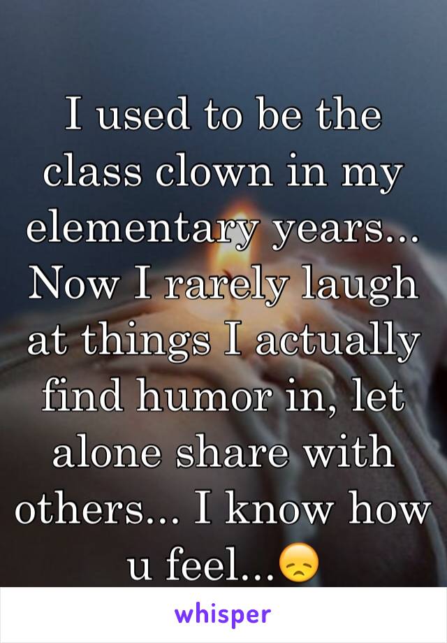 I used to be the class clown in my elementary years...
Now I rarely laugh at things I actually find humor in, let alone share with others... I know how u feel...😞