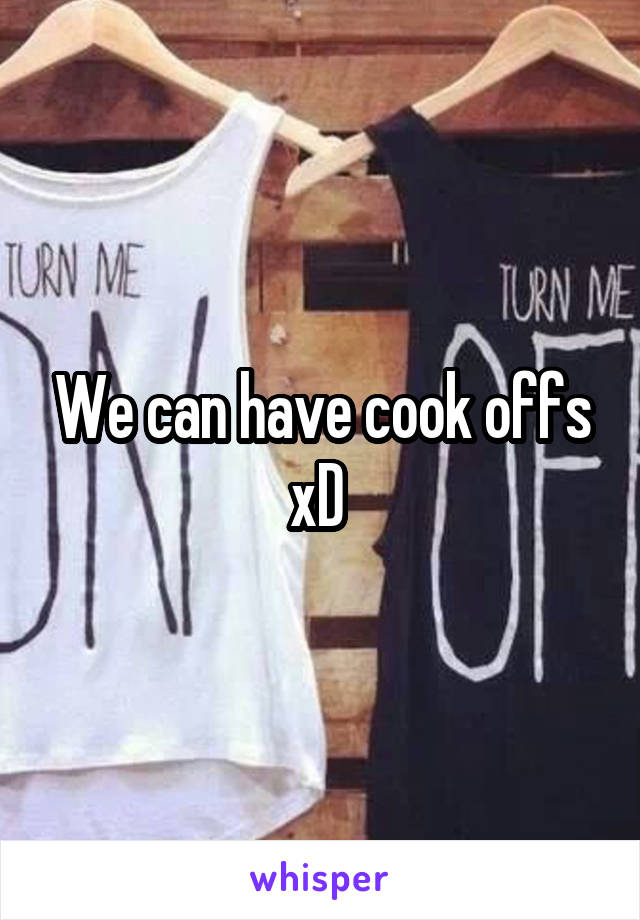 We can have cook offs xD 