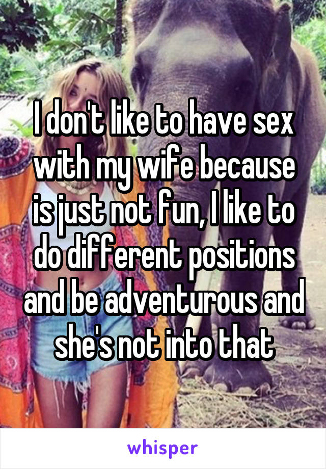 I don't like to have sex with my wife because is just not fun, I like to do different positions and be adventurous and she's not into that