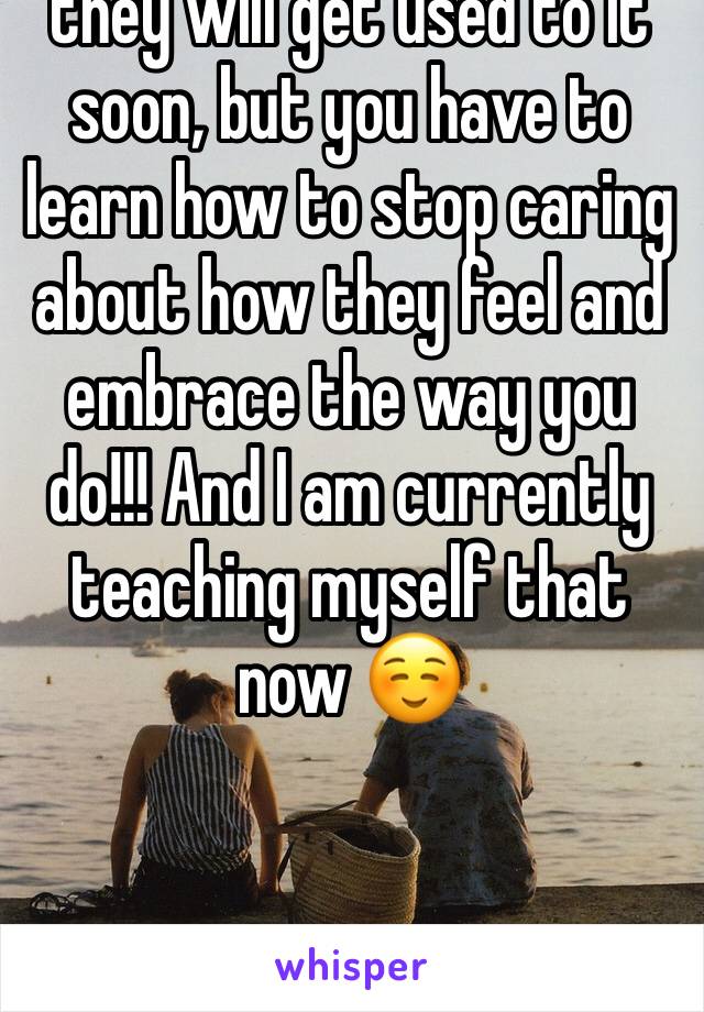 they will get used to it soon, but you have to learn how to stop caring about how they feel and embrace the way you do!!! And I am currently teaching myself that now ☺️