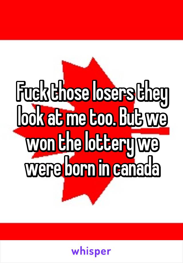 Fuck those losers they look at me too. But we won the lottery we were born in canada