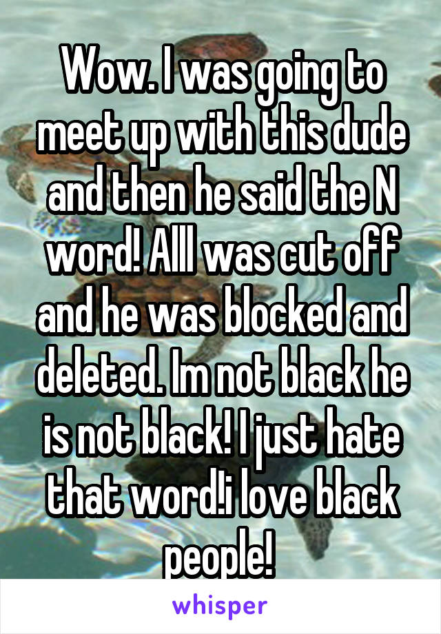 Wow. I was going to meet up with this dude and then he said the N word! Alll was cut off and he was blocked and deleted. Im not black he is not black! I just hate that word!i love black people! 