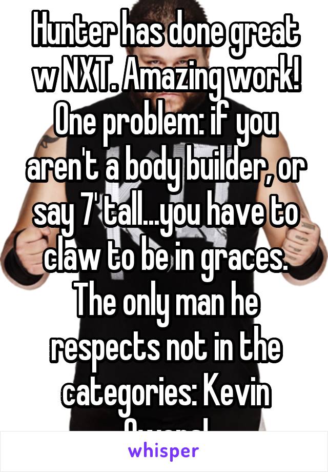 Hunter has done great w NXT. Amazing work! One problem: if you aren't a body builder, or say 7' tall...you have to claw to be in graces. The only man he respects not in the categories: Kevin Owens!