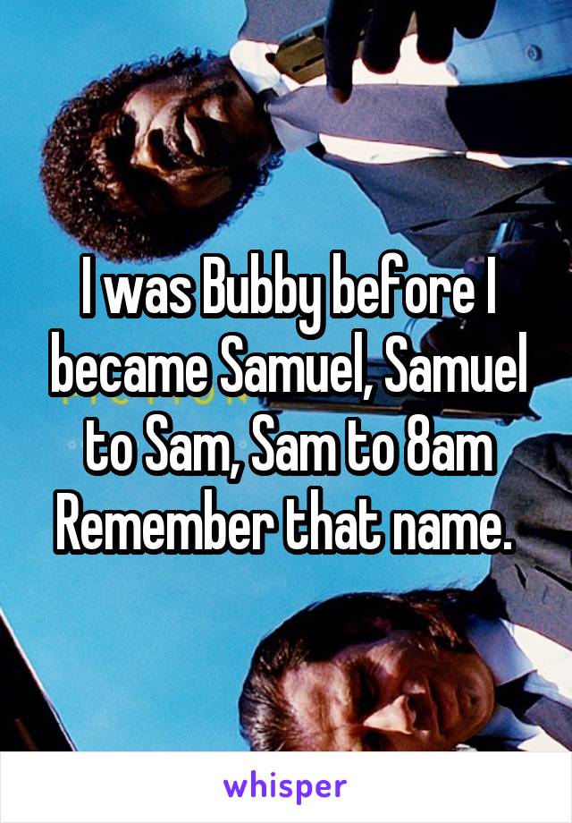 I was Bubby before I became Samuel, Samuel to Sam, Sam to 8am
Remember that name. 