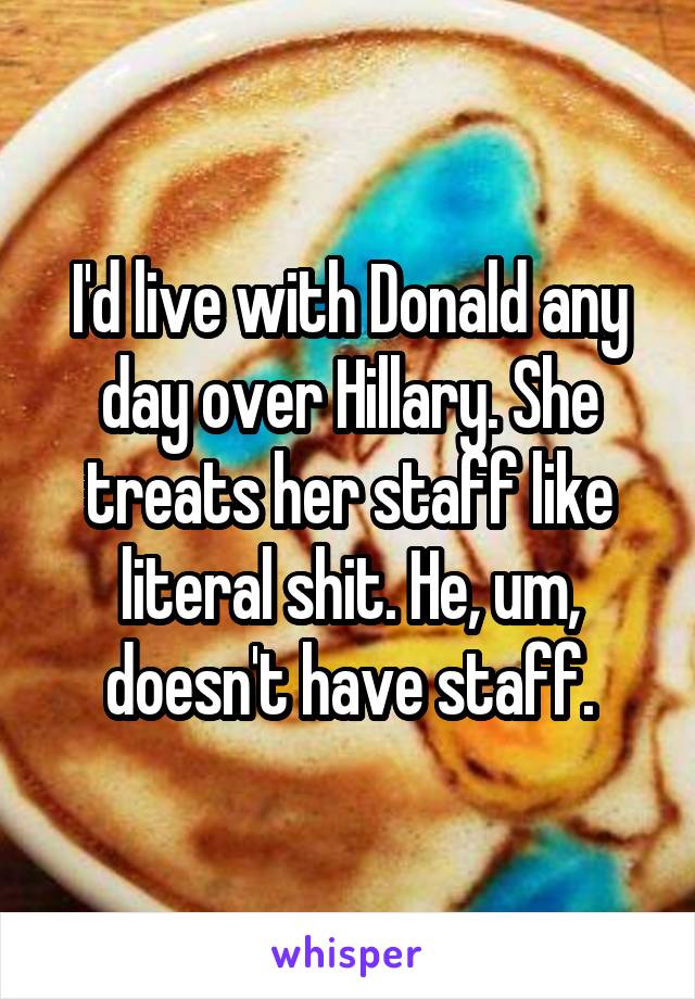 I'd live with Donald any day over Hillary. She treats her staff like literal shit. He, um, doesn't have staff.