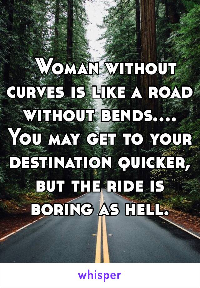   Woman without curves is like a road without bends…. You may get to your destination quicker, but the ride is boring as hell.