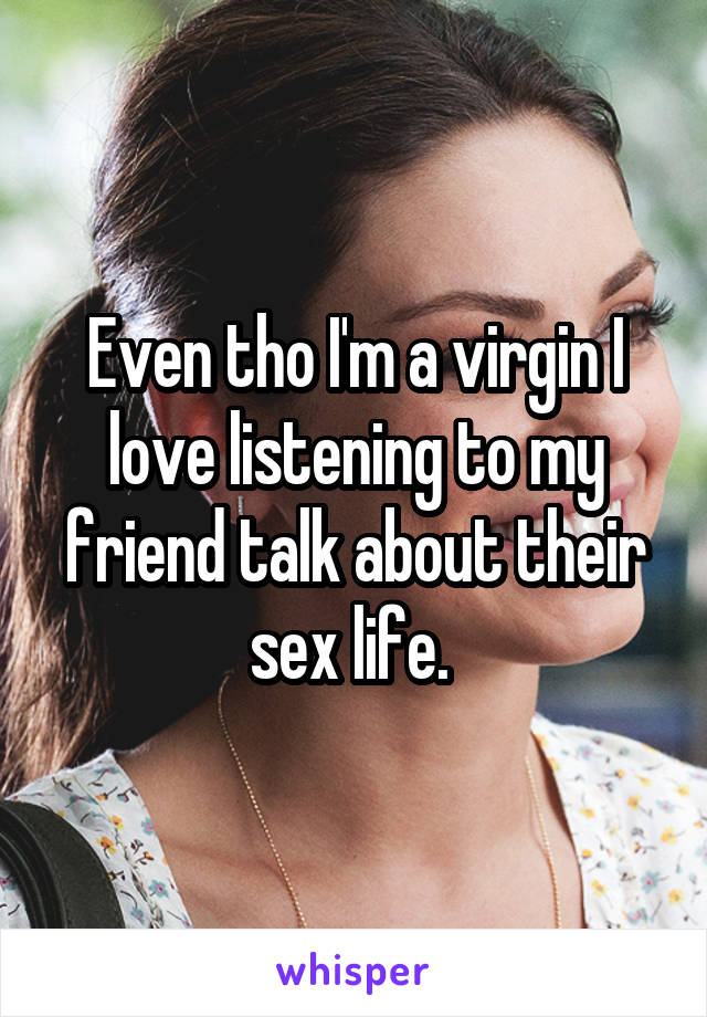 Even tho I'm a virgin I love listening to my friend talk about their sex life. 