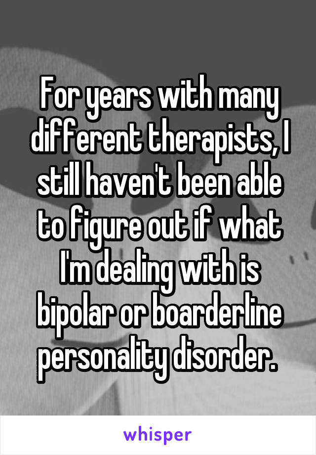 For years with many different therapists, I still haven't been able to figure out if what I'm dealing with is bipolar or boarderline personality disorder. 