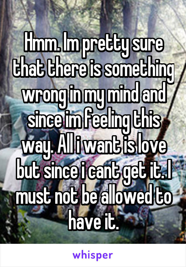 Hmm. Im pretty sure that there is something wrong in my mind and since im feeling this way. All i want is love but since i cant get it. I must not be allowed to have it.