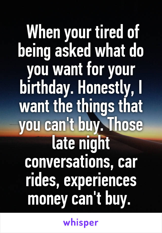  When your tired of being asked what do you want for your birthday. Honestly, I want the things that you can't buy. Those late night conversations, car rides, experiences money can't buy. 